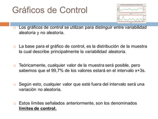 Gráficos de Control
¨ Los gráficos de control se utilizan para distinguir entre variabilidad
aleatoria y no aleatoria.
¨ La base para el gráfico de control, es la distribución de la muestra
la cual describe principalmente la variabilidad aleatoria.
¨ Teóricamente, cualquier valor de la muestra será posible, pero
sabemos que el 99,7% de los valores estará en el intervalo x+3s.
¨ Según esto, cualquier valor que esté fuera del intervalo será una
variación no aleatoria.
¨ Estos límites señalados anteriormente, son los denominados
límites de control.
 