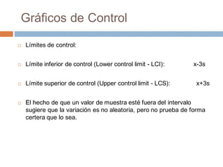 Gráficos de Control
¨ Límites de control:
¨ Límite inferior de control (Lower control limit - LCI): x-3s
¨ Límite superior de control (Upper control limit - LCS): x+3s
¨ El hecho de que un valor de muestra esté fuera del intervalo
sugiere que la variación es no aleatoria, pero no prueba de forma
certera que lo sea.
 