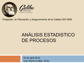 ANÁLISIS ESTADISTICO
DE PROCESOS
16 de abril 2016
Juan Martín Calles, M.Sc.
Postgrado en Planeación y Aseguramiento de la Calidad ISO 9000
 