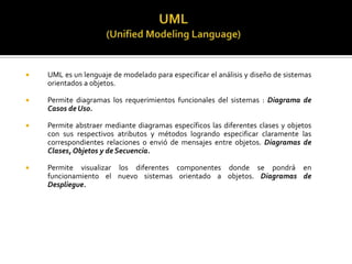 

UML es un lenguaje de modelado para especificar el análisis y diseño de sistemas
orientados a objetos.



Permite diagramas los requerimientos funcionales del sistemas : Diagrama de
Casos de Uso.



Permite abstraer mediante diagramas específicos las diferentes clases y objetos
con sus respectivos atributos y métodos logrando especificar claramente las
correspondientes relaciones o envió de mensajes entre objetos. Diagramas de
Clases, Objetos y de Secuencia.



Permite visualizar los diferentes componentes donde se pondrá en
funcionamiento el nuevo sistemas orientado a objetos. Diagramas de
Despliegue.

 