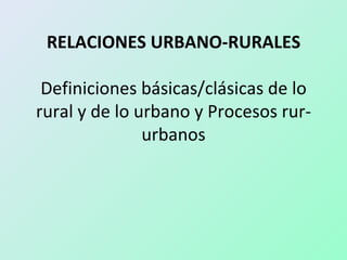 RELACIONES URBANO-RURALES

 Definiciones básicas/clásicas de lo
rural y de lo urbano y Procesos rur-
               urbanos
 