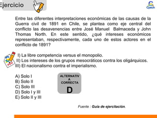 Ejercicio
Entre las diferentes interpretaciones económicas de las causas de la
Guerra civil de 1891 en Chile, se plantea como eje central del
conflicto las desavenencias entre José Manuel Balmaceda y John
Thomas North. En este sentido, ¿qué intereses económicos
representaban, respectivamente, cada uno de estos actores en el
conflicto de 1891?
I) La libre competencia versus el monopolio.
II) Los intereses de los grupos mesocráticos contra los oligárquicos.
III) El nacionalismo contra el imperialismo.
A) Solo I
B) Solo II
C) Solo III
D) Solo I y III
E) Solo II y III
Fuente : Guía de ejercitación.
ALTERNATIV
A
CORRECTA
D
 