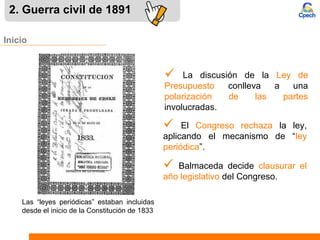 Inicio
 La discusión de la Ley de
Presupuesto conlleva a una
polarización de las partes
involucradas.
2. Guerra civil de 1891
 El Congreso rechaza la ley,
aplicando el mecanismo de “ley
periódica”.
 Balmaceda decide clausurar el
año legislativo del Congreso.
Las “leyes periódicas” estaban incluidas
desde el inicio de la Constitución de 1833
 