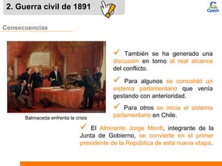 Consecuencias
 También se ha generado una
discusión en torno al real alcance
del conflicto.
2. Guerra civil de 1891
 Para algunos se consolidó un
sistema parlamentario que venía
gestando con anterioridad.
 Para otros se inicia el sistema
parlamentario en Chile.Balmaceda enfrenta la crisis
 El Almirante Jorge Montt, integrante de la
Junta de Gobierno, se convierte en el primer
presidente de la República de esta nueva etapa.
 