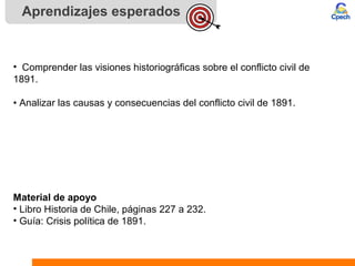 Aprendizajes esperados
• Comprender las visiones historiográficas sobre el conflicto civil de
1891.
• Analizar las causas y consecuencias del conflicto civil de 1891.
Material de apoyo
• Libro Historia de Chile, páginas 227 a 232.
• Guía: Crisis política de 1891.
 