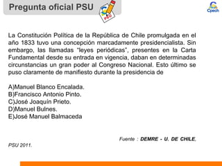 Pregunta oficial PSU
La Constitución Política de la República de Chile promulgada en el
año 1833 tuvo una concepción marcadamente presidencialista. Sin
embargo, las llamadas “leyes periódicas”, presentes en la Carta
Fundamental desde su entrada en vigencia, daban en determinadas
circunstancias un gran poder al Congreso Nacional. Esto último se
puso claramente de manifiesto durante la presidencia de
A)Manuel Blanco Encalada.
B)Francisco Antonio Pinto.
C)José Joaquín Prieto.
D)Manuel Bulnes.
E)José Manuel Balmaceda
Fuente : DEMRE - U. DE CHILE,
PSU 2011.
 