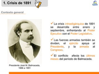1. Crisis de 1891
Las fuerzas armadas también se
dividen, el ejército apoya al
Presidente, y la armada al
Congreso.
Contexto general
La crisis intraoligárquica de 1891
se desarrolla entre enero y
septiembre, enfrentando al Poder
Ejecutivo con el Poder Legislativo.
El conflicto afecta los últimos
meses del período de Balmaceda.
Presidente José M. Balmaceda,
1886 a 1891
 
