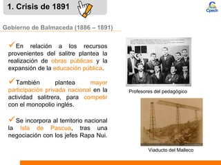 1. Crisis de 1891
También plantea mayor
participación privada nacional en la
actividad salitrera, para competir
con el monopolio inglés.
Gobierno de Balmaceda (1886 – 1891)
En relación a los recursos
provenientes del salitre plantea la
realización de obras públicas y la
expansión de la educación pública.
Se incorpora al territorio nacional
la Isla de Pascua, tras una
negociación con los jefes Rapa Nui.
Profesores del pedagógico
Viaducto del Malleco
 