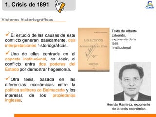 1. Crisis de 1891
Una de ellas centrada en el
aspecto institucional, es decir, el
conflicto entre dos poderes del
Estado por demostrar hegemonía.
Visiones historiográficas
Otra tesis, basada en las
diferencias económicas entre la
política salitrera de Balmaceda y los
intereses de los propietarios
ingleses.
El estudio de las causas de este
conflicto generan, básicamente, dos
interpretaciones historiográficas.
Texto de Alberto
Edwards,
exponente de la
tesis
institucional
Hernán Ramírez, exponente
de la tesis económica
 