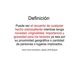 Definición
  Puede ser el recuento de cualquier
 hecho sobresaliente mientras tenga
 novedad, originalidad, importancia y
gravedad para los lectores ya sea por
 su proximidad geográfica o cantidad
  de personas o lugares implicados.
     Cómo hacer periodismo, Aguilar 2002 Bogotá
 