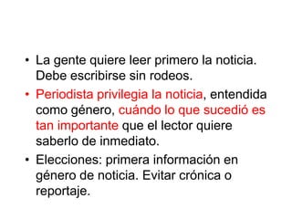 • La gente quiere leer primero la noticia.
  Debe escribirse sin rodeos.
• Periodista privilegia la noticia, entendida
  como género, cuándo lo que sucedió es
  tan importante que el lector quiere
  saberlo de inmediato.
• Elecciones: primera información en
  género de noticia. Evitar crónica o
  reportaje.
 