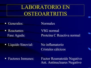 LABORATORIO EN
OSTEOARTRITIS
 Generales: Normales
 Reactantes VSG normal
Fase Aguda: Proteína C Reactiva normal
 Líquido Sinovial: No inflamatorio
Cristales cálcicos
 Factores Inmunes: Factor Reumatoide Negativo
Ant. Antinucleares Negativo
 