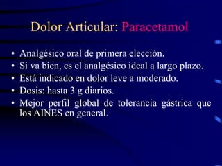 Dolor Articular: Paracetamol
• Analgésico oral de primera elección.
• Si va bien, es el analgésico ideal a largo plazo.
• Está indicado en dolor leve a moderado.
• Dosis: hasta 3 g diarios.
• Mejor perfil global de tolerancia gástrica que
los AINES en general.
 