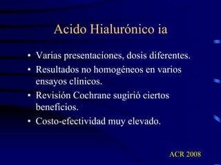 Acido Hialurónico ia
• Varias presentaciones, dosis diferentes.
• Resultados no homogéneos en varios
ensayos clínicos.
• Revisión Cochrane sugirió ciertos
beneficios.
• Costo-efectividad muy elevado.
ACR 2008
 