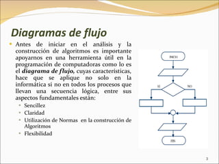 Diagramas de flujo Antes de iniciar en el análisis y la construcción de algoritmos es importante apoyarnos en una herramienta útil en la programación de computadoras como lo es el  diagrama de flujo,  cuyas características, hace que se aplique no solo en la informática si no en todos los procesos que llevan una secuencia lógica, entre sus aspectos  fundamentales están: Sencillez Claridad Utilización de Normas  en la construcción de Algoritmos Flexibilidad 