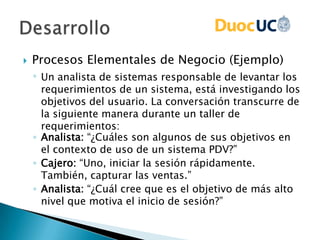  Procesos Elementales de Negocio (Ejemplo)
◦ Un analista de sistemas responsable de levantar los
requerimientos de un sistema, está investigando los
objetivos del usuario. La conversación transcurre de
la siguiente manera durante un taller de
requerimientos:
◦ Analista: “¿Cuáles son algunos de sus objetivos en
el contexto de uso de un sistema PDV?”
◦ Cajero: “Uno, iniciar la sesión rápidamente.
También, capturar las ventas.”
◦ Analista: “¿Cuál cree que es el objetivo de más alto
nivel que motiva el inicio de sesión?”
 