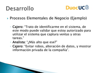  Procesos Elementales de Negocio (Ejemplo)
◦ Cajero: “Trato de identificarme en el sistema, de
este modo puede validar que estoy autorizado para
utilizar el sistema que captura ventas y otras
tareas.”
◦ Analista: “¿Más alto que ese?”
◦ Cajero: “Evitar robos, alteración de datos, y mostrar
información privada de la compañía”.
 