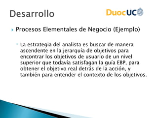  Procesos Elementales de Negocio (Ejemplo)
◦ La estrategia del analista es buscar de manera
ascendente en la jerarquía de objetivos para
encontrar los objetivos de usuario de un nivel
superior que todavía satisfagan la guía EBP, para
obtener el objetivo real detrás de la acción, y
también para entender el contexto de los objetivos.
 