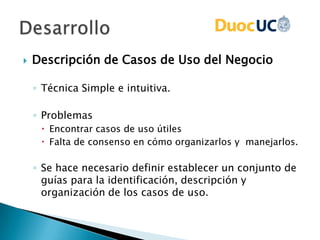  Descripción de Casos de Uso del Negocio
◦ Técnica Simple e intuitiva.
◦ Problemas
 Encontrar casos de uso útiles
 Falta de consenso en cómo organizarlos y manejarlos.
◦ Se hace necesario definir establecer un conjunto de
guías para la identificación, descripción y
organización de los casos de uso.
 