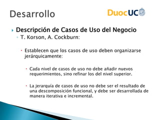  Descripción de Casos de Uso del Negocio
◦ T. Korson, A. Cockburn:
 Establecen que los casos de uso deben organizarse
jerárquicamente:
 Cada nivel de casos de uso no debe añadir nuevos
requerimientos, sino refinar los del nivel superior.
 La jerarquía de casos de uso no debe ser el resultado de
una descomposición funcional, y debe ser desarrollada de
manera iterativa e incremental.
 