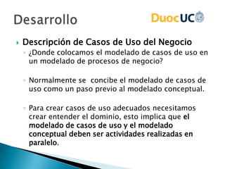 Descripción de Casos de Uso del Negocio
◦ ¿Donde colocamos el modelado de casos de uso en
un modelado de procesos de negocio?
◦ Normalmente se concibe el modelado de casos de
uso como un paso previo al modelado conceptual.
◦ Para crear casos de uso adecuados necesitamos
crear entender el dominio, esto implica que el
modelado de casos de uso y el modelado
conceptual deben ser actividades realizadas en
paralelo.
 