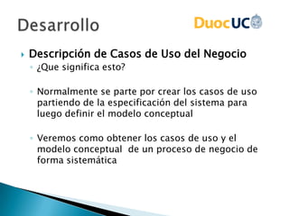  Descripción de Casos de Uso del Negocio
◦ ¿Que significa esto?
◦ Normalmente se parte por crear los casos de uso
partiendo de la especificación del sistema para
luego definir el modelo conceptual
◦ Veremos como obtener los casos de uso y el
modelo conceptual de un proceso de negocio de
forma sistemática
 