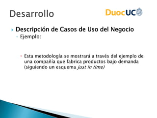  Descripción de Casos de Uso del Negocio
◦ Ejemplo:
 Esta metodología se mostrará a través del ejemplo de
una compañía que fabrica productos bajo demanda
(siguiendo un esquema just in time)
 