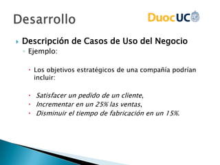  Descripción de Casos de Uso del Negocio
◦ Ejemplo:
 Los objetivos estratégicos de una compañía podrían
incluir:
 Satisfacer un pedido de un cliente,
 Incrementar en un 25% las ventas,
 Disminuir el tiempo de fabricación en un 15%.
 