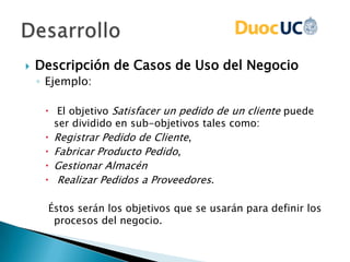  Descripción de Casos de Uso del Negocio
◦ Ejemplo:
 El objetivo Satisfacer un pedido de un cliente puede
ser dividido en sub-objetivos tales como:
 Registrar Pedido de Cliente,
 Fabricar Producto Pedido,
 Gestionar Almacén
 Realizar Pedidos a Proveedores.
Éstos serán los objetivos que se usarán para definir los
procesos del negocio.
 