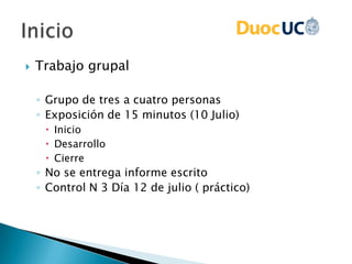 Trabajo grupal
◦ Grupo de tres a cuatro personas
◦ Exposición de 15 minutos (10 Julio)
 Inicio
 Desarrollo
 Cierre
◦ No se entrega informe escrito
◦ Control N 3 Día 12 de julio ( práctico)
 