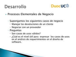  Procesos Elementales de Negocio
◦ Supongamos los siguientes casos de negocio
 Manejar las devoluciones de un cliente
 Negociar con un proveedor
◦ Preguntas
 Son casos de usos válidos?
 ¿Cúal es el nivel útil para expresar los casos de usos
en el análisis de requerimientos en el diseño de
software.
 