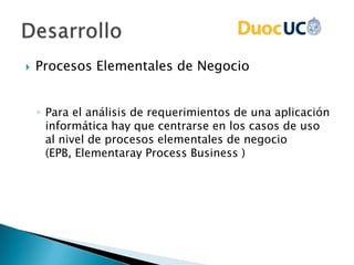  Procesos Elementales de Negocio
◦ Para el análisis de requerimientos de una aplicación
informática hay que centrarse en los casos de uso
al nivel de procesos elementales de negocio
(EPB, Elementaray Process Business )
 