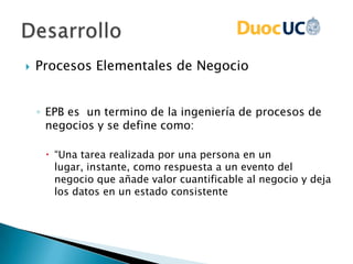  Procesos Elementales de Negocio
◦ EPB es un termino de la ingeniería de procesos de
negocios y se define como:
 “Una tarea realizada por una persona en un
lugar, instante, como respuesta a un evento del
negocio que añade valor cuantificable al negocio y deja
los datos en un estado consistente
 