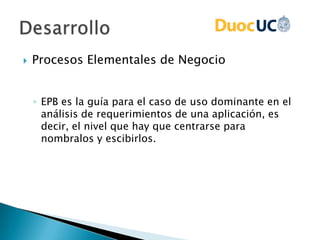  Procesos Elementales de Negocio
◦ EPB es la guía para el caso de uso dominante en el
análisis de requerimientos de una aplicación, es
decir, el nivel que hay que centrarse para
nombralos y escibirlos.
 