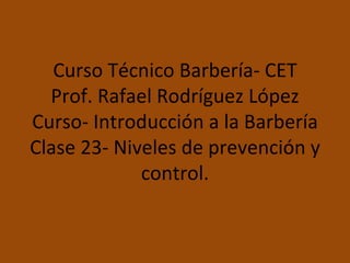Curso Técnico Barbería- CET Prof. Rafael Rodríguez López Curso- Introducción a la Barbería Clase 23- Niveles de prevención y control. 