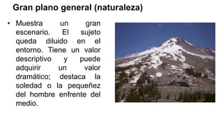 Gran plano general (naturaleza)
• Muestra un gran
escenario. El sujeto
queda diluido en el
entorno. Tiene un valor
descriptivo y puede
adquirir un valor
dramático; destaca la
soledad o la pequeñez
del hombre enfrente del
medio.
 