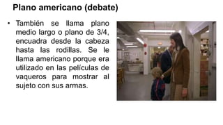 Plano americano (debate)
• También se llama plano
medio largo o plano de 3/4,
encuadra desde la cabeza
hasta las rodillas. Se le
llama americano porque era
utilizado en las películas de
vaqueros para mostrar al
sujeto con sus armas.
 