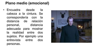 Plano medio (emocional)
• Encuadra desde la
cabeza a la cintura. Se
correspondería con la
distancia de relación
personal, distancia
adecuada para mostrar
la realidad entre dos
sujetos. Por ejemplo una
entrevista entre dos
personas.
 