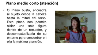 Plano medio corto (atención)
• O Plano busto, encuadra
al sujeto desde la cabeza
hasta la mitad del torso.
Este plano nos permite
aislar una sola figura
dentro de un recuadro, y
descontextualizarla de su
entorno para concentrar en
ella la máxima atención.
 