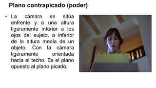 Plano contrapicado (poder)
• La cámara se sitúa
enfrente y a una altura
ligeramente inferior a los
ojos del sujeto, o inferior
de la altura media de un
objeto. Con la cámara
ligeramente orientada
hacia el techo. Es el plano
opuesto al plano picado.
 