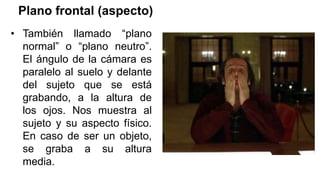 Plano frontal (aspecto)
• También llamado “plano
normal” o “plano neutro”.
El ángulo de la cámara es
paralelo al suelo y delante
del sujeto que se está
grabando, a la altura de
los ojos. Nos muestra al
sujeto y su aspecto físico.
En caso de ser un objeto,
se graba a su altura
media.
 