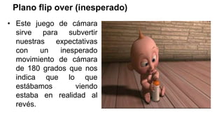 Plano flip over (inesperado)
• Este juego de cámara
sirve para subvertir
nuestras expectativas
con un inesperado
movimiento de cámara
de 180 grados que nos
indica que lo que
estábamos viendo
estaba en realidad al
revés.
 