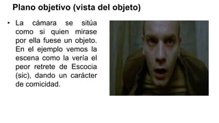 Plano objetivo (vista del objeto)
• La cámara se sitúa
como si quien mirase
por ella fuese un objeto.
En el ejemplo vemos la
escena como la vería el
peor retrete de Escocia
(sic), dando un carácter
de comicidad.
 