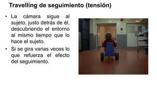 Travelling de seguimiento (tensión)
• La cámara sigue al
sujeto, justo detrás de él,
descubriendo el entorno
al mismo tiempo que lo
hace el sujeto.
• Si se gira varias veces lo
que refuerza el efecto
del seguimiento.
 