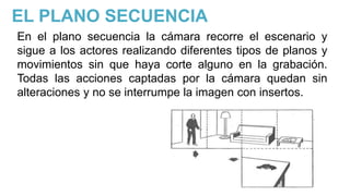 EL PLANO SECUENCIA
En el plano secuencia la cámara recorre el escenario y
sigue a los actores realizando diferentes tipos de planos y
movimientos sin que haya corte alguno en la grabación.
Todas las acciones captadas por la cámara quedan sin
alteraciones y no se interrumpe la imagen con insertos.
 