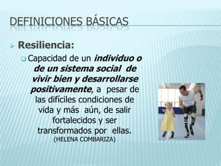 DEFINICIONES BÁSICAS
 Resiliencia:
 Capacidad de un individuo o
de un sistema social de
vivir bien y desarrollarse
positivamente, a pesar de
las difíciles condiciones de
vida y más aún, de salir
fortalecidos y ser
transformados por ellas.
(HELENA COMBARIZA)
 