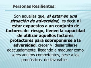 Son aquellas que, al estar en una
situación de adversidad, es decir, al
estar expuestos a un conjunto de
factores de riesgo, tienen la capacidad
de utilizar aquellos factores
protectores para sobreponerse a la
adversidad, crecer y desarrollarse
adecuadamente, llegando a madurar como
seres adultos competentes, pese a los
pronósticos desfavorables.
Personas Resilientes:
 