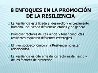 8 ENFOQUES EN LA PROMOCIÓN
DE LA RESILIENCIA
 La Resiliencia está ligada al desarrollo y el crecimiento
humano, incluyendo diferencias etarias y de género.
 Promover factores de Resiliencia y tener conductas
resilientes requieren diferentes estrategias.
 El nivel socioeconómico y la Resiliencia no están
relacionados.
 La Resiliencia es diferente de los factores de riesgo y
de los factores de protección
 