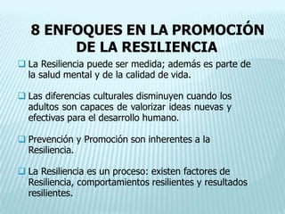 8 ENFOQUES EN LA PROMOCIÓN
DE LA RESILIENCIA
 La Resiliencia puede ser medida; además es parte de
la salud mental y de la calidad de vida.
 Las diferencias culturales disminuyen cuando los
adultos son capaces de valorizar ideas nuevas y
efectivas para el desarrollo humano.
 Prevención y Promoción son inherentes a la
Resiliencia.
 La Resiliencia es un proceso: existen factores de
Resiliencia, comportamientos resilientes y resultados
resilientes.
 