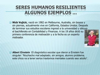 SERES HUMANOS RESILIENTES
ALGUNOS EJEMPLOS …
 Nick Vujicic, nació en 1982 en Melbourne, Australia, sin brazos y
sin piernas, actualmente vive en California, Estados Unidos. Después
de terminar sus estudios escolares ingresó a la universidad y obtuvo
el bachillerato en Contabilidad y Finanzas. A los 19 años dictó su
primera conferencia de motivación y a la fecha es un experto
motivador.
 Albert Einstein El diagnóstico escolar que dieron a Einstein fue
singular: “Muchacho mal adaptado, sin amigos, alumno problema,
este chico va a tener serios trastornos mentales cuando sea adulto”.
 
